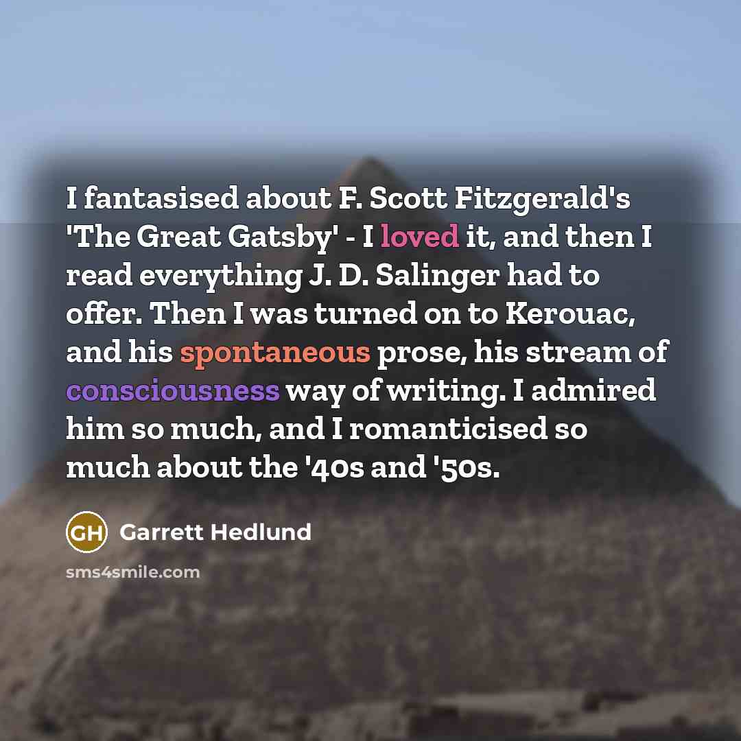 “I fantasised about F. Scott Fitzgerald's 'The Great Gatsby' - I loved it, and then I read everything J. D. Salinger had to offer. Then I was turned on to Kerouac, and his spontaneous prose, his stream of consciousness way of writing. I admired him so much, and I romanticised so much about the '40s…” quote by Garrett Hedlund