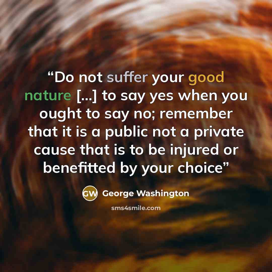 “Do not suffer your good nature [...] to say yes when you ought to say no; remember that it is a public not a private cause that is to be injured or benefitted by your choice” quote by George Washington