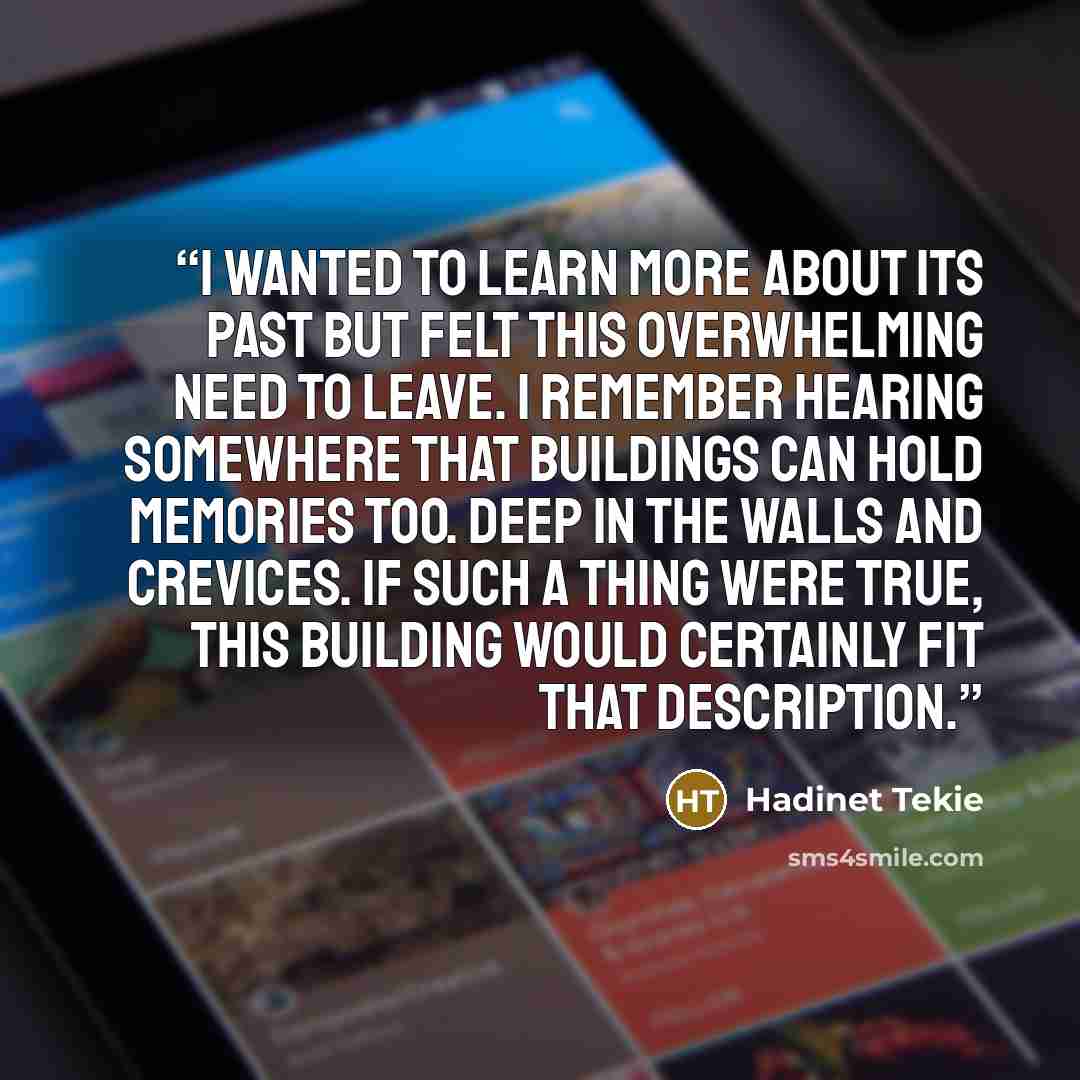 “I wanted to learn more about its past but felt this overwhelming need to leave. I remember hearing somewhere that buildings can hold memories too. Deep in the walls and crevices. If such a thing were true, this building would certainly fit that description.” quote by Hadinet Tekie