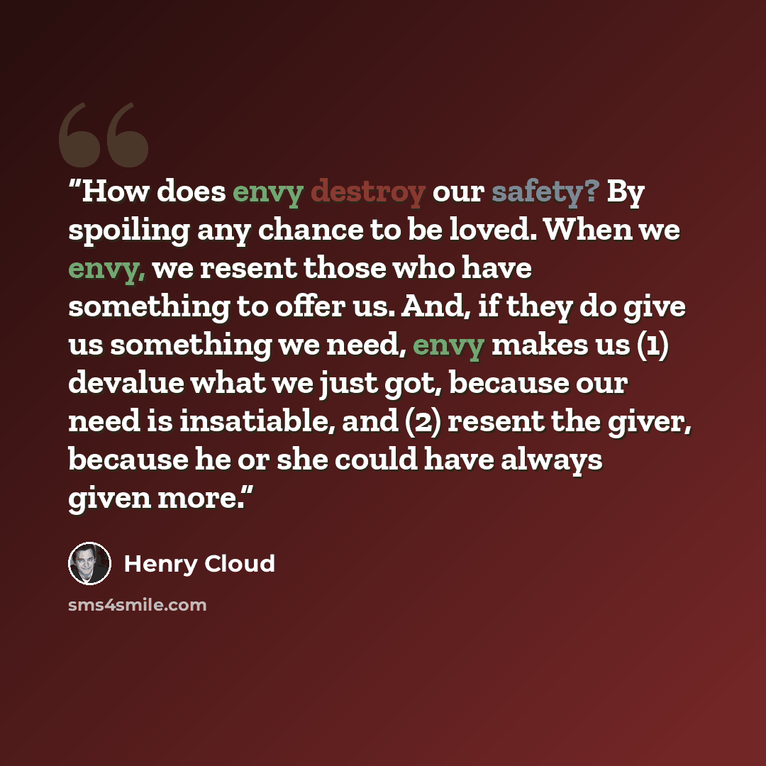 “How does envy destroy our safety? By spoiling any chance to be loved. When we envy, we resent those who have something to offer us. And, if they do give us something we need, envy makes us (1) devalue what we just got, because our need is insatiable, and (2) resent the giver, because he or she…” quote by Henry Cloud