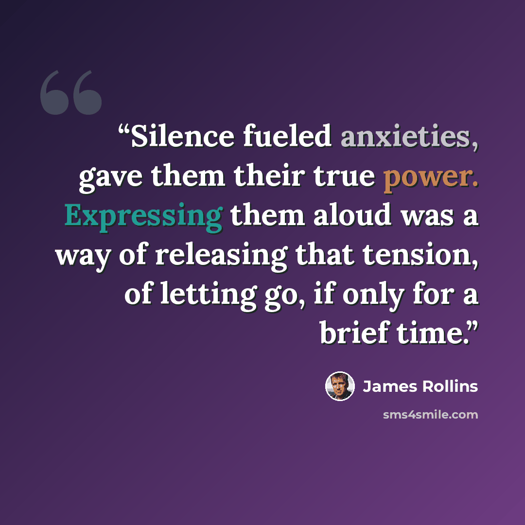 “Silence fueled anxieties, gave them their true power. Expressing them aloud was a way of releasing that tension, of letting go, if only for a brief time.” quote by James Rollins