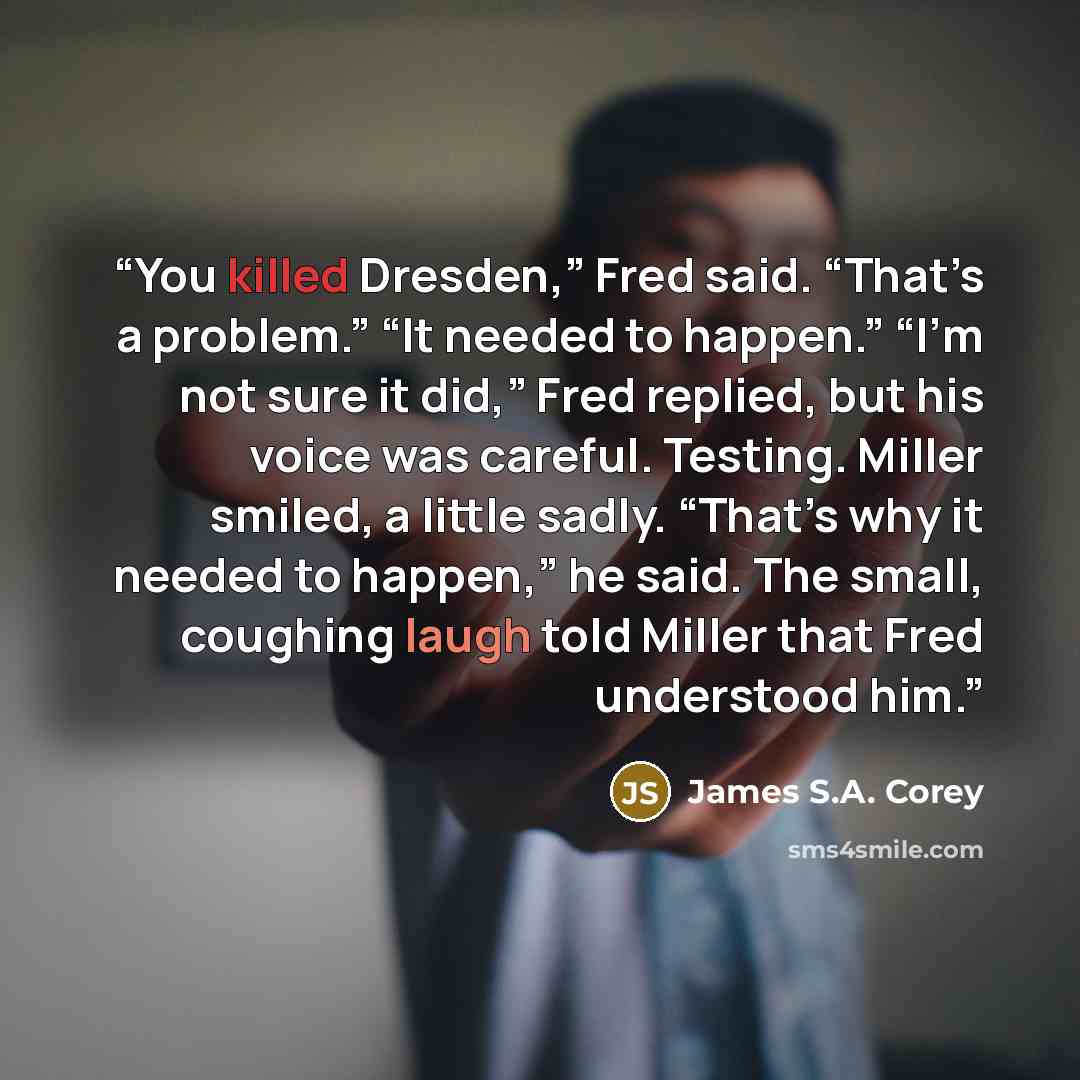 “You killed Dresden,” Fred said. “That’s a problem.” “It needed to happen.” “I’m not sure it did,” Fred replied, but his voice was careful. Testing. Miller smiled, a little sadly. “That’s why it needed to happen,” he said. The small, coughing laugh told Miller that Fred understood him.” quote by James S.A. Corey