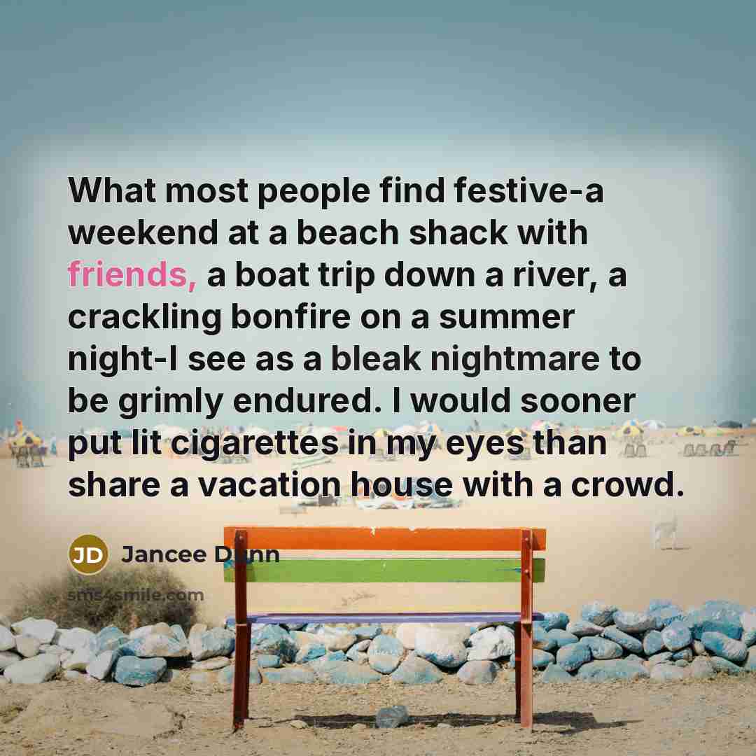 “What most people find festive-a weekend at a beach shack with friends, a boat trip down a river, a crackling bonfire on a summer night-I see as a bleak nightmare to be grimly endured. I would sooner put lit cigarettes in my eyes than share a vacation house with a crowd.” quote by Jancee Dunn