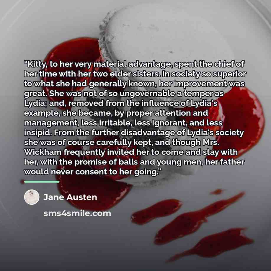 “Kitty, to her very material advantage, spent the chief of her time with her two elder sisters. In society so superior to what she had generally known, her improvement was great. She was not of so ungovernable a temper as Lydia; and, removed from the influence of Lydia's example, she became, by…” quote by Jane Austen