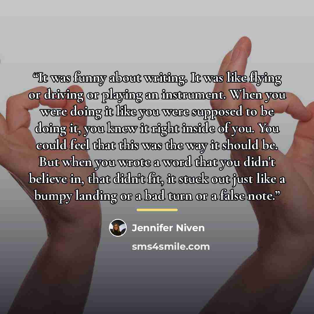 “It was funny about writing. It was like flying or driving or playing an instrument. When you were doing it like you were supposed to be doing it, you knew it right inside of you. You could feel that this was the way it should be. But when you wrote a word that you didn't believe in, that didn't…” quote by Jennifer Niven