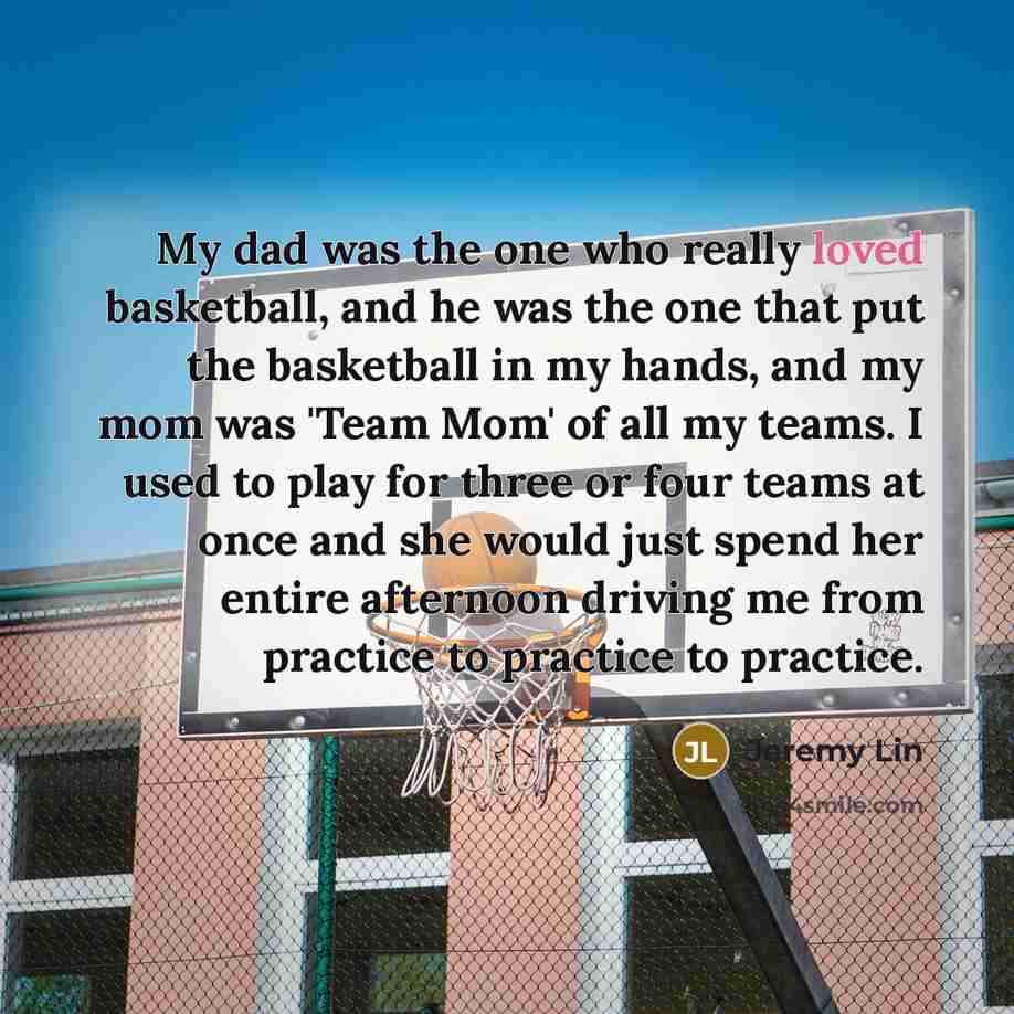 “My dad was the one who really loved basketball, and he was the one that put the basketball in my hands, and my mom was 'Team Mom' of all my teams. I used to play for three or four teams at once and she would just spend her entire afternoon driving me from practice to practice to practice.” quote by Jeremy Lin