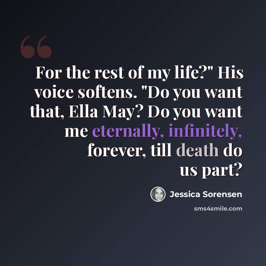 “For the rest of my life?" His voice softens. "Do you want that, Ella May? Do you want me eternally, infinitely, forever, till death do us part?” quote by Jessica Sorensen