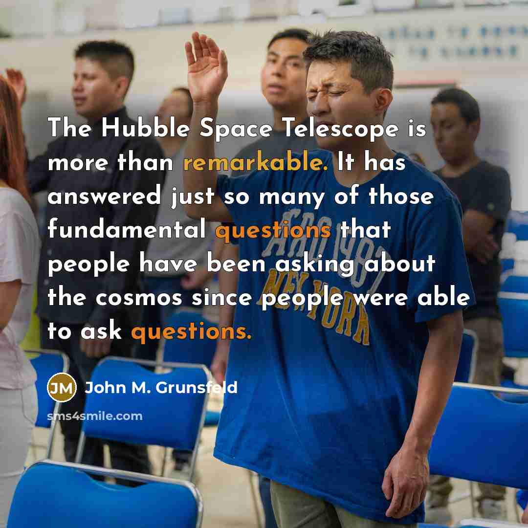 “The Hubble Space Telescope is more than remarkable. It has answered just so many of those fundamental questions that people have been asking about the cosmos since people were able to ask questions.” quote by John M. Grunsfeld