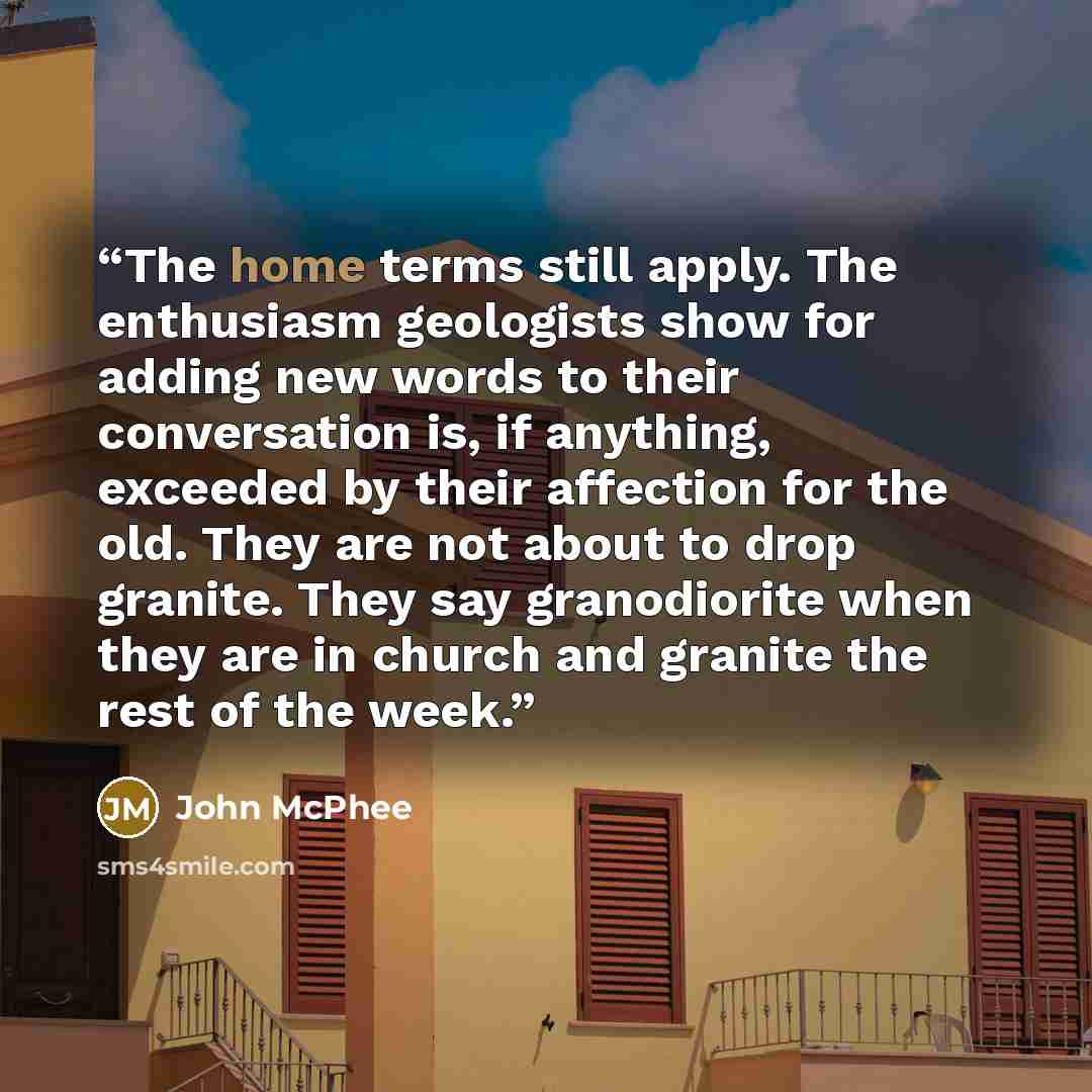 “The home terms still apply. The enthusiasm geologists show for adding new words to their conversation is, if anything, exceeded by their affection for the old. They are not about to drop granite. They say granodiorite when they are in church and granite the rest of the week.” quote by John McPhee