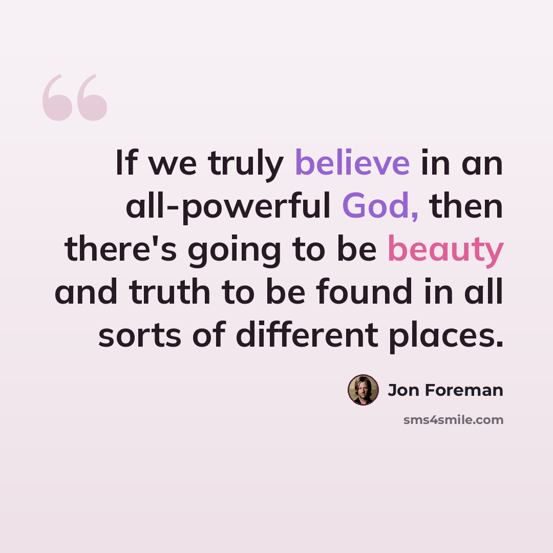 “If we truly believe in an all-powerful God, then there's going to be beauty and truth to be found in all sorts of different places.” quote by Jon Foreman