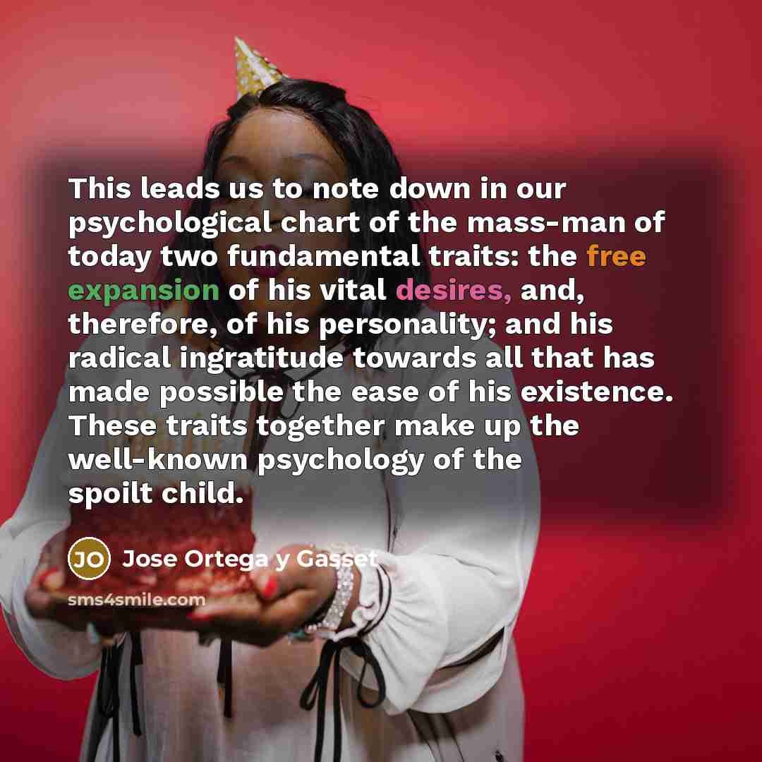 “This leads us to note down in our psychological chart of the mass-man of today two fundamental traits: the free expansion of his vital desires, and, therefore, of his personality; and his radical ingratitude towards all that has made possible the ease of his existence. These traits together make…” quote by Jose Ortega y Gasset