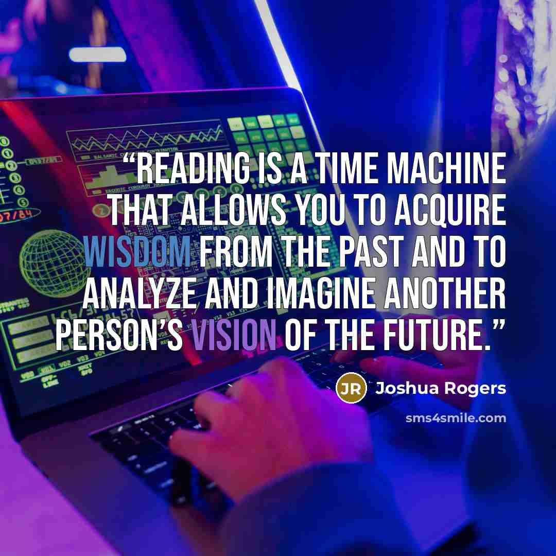 “Reading is a time machine that allows you to acquire wisdom from the past and to analyze and imagine another person’s vision of the future.” quote by Joshua Rogers