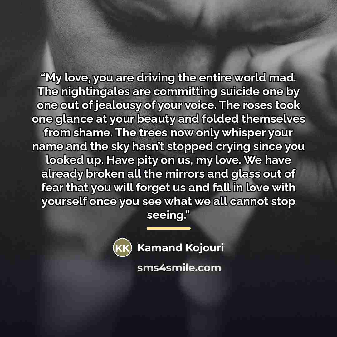 “My love, you are driving the entire world mad. The nightingales are committing suicide one by one out of jealousy of your voice. The roses took one glance at your beauty and folded themselves from shame. The trees now only whisper your name and the sky hasn’t stopped crying since you looked up…” quote by Kamand Kojouri