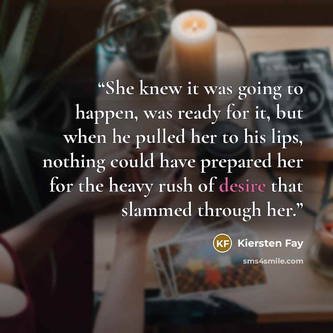 “She knew it was going to happen, was ready for it, but when he pulled her to his lips, nothing could have prepared her for the heavy rush of desire that slammed through her.” quote by Kiersten Fay