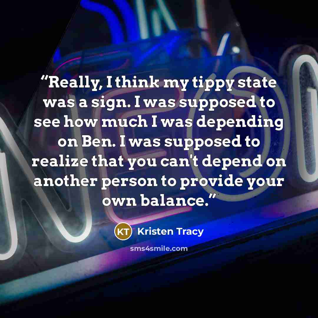 “Really, I think my tippy state was a sign. I was supposed to see how much I was depending on Ben. I was supposed to realize that you can't depend on another person to provide your own balance.” quote by Kristen Tracy