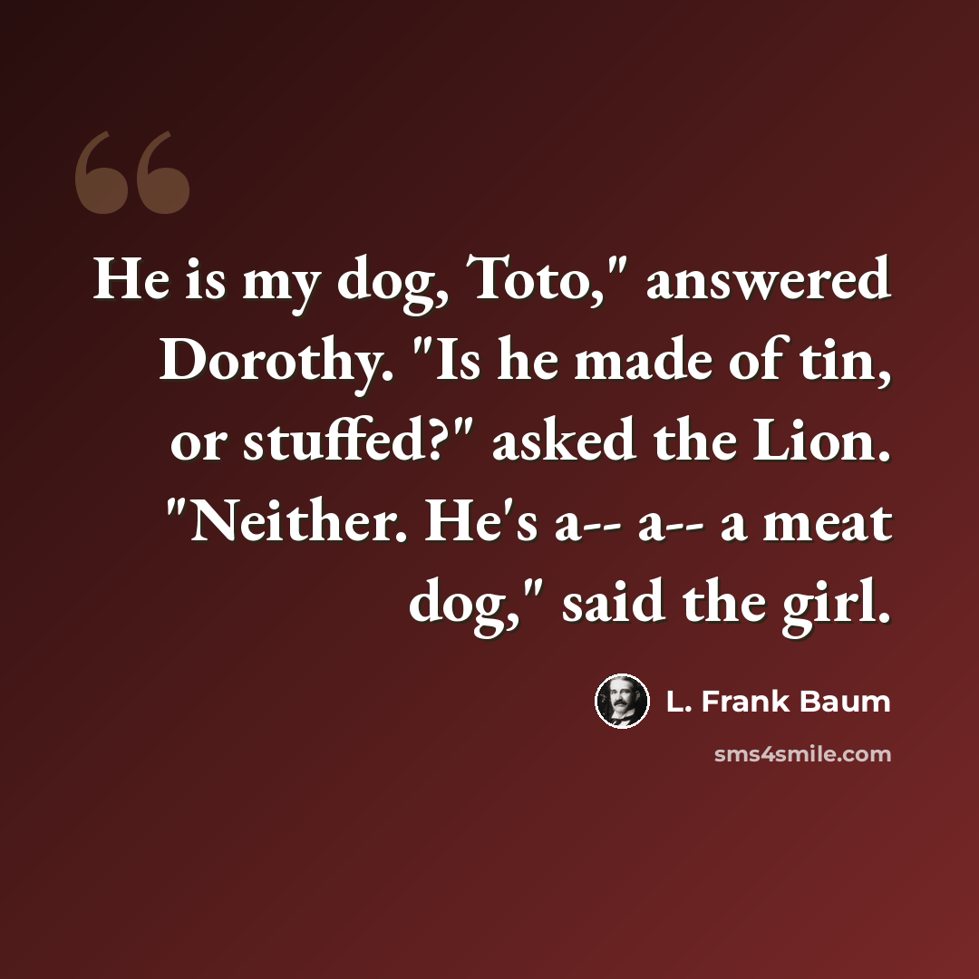 “He is my dog, Toto," answered Dorothy. "Is he made of tin, or stuffed?" asked the Lion. "Neither. He's a-- a-- a meat dog," said the girl.” quote by L. Frank Baum