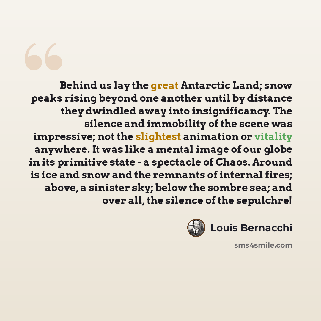“Behind us lay the great Antarctic Land; snow peaks rising beyond one another until by distance they dwindled away into insignificancy. The silence and immobility of the scene was impressive; not the slightest animation or vitality anywhere. It was like a mental image of our globe in its primitive…” quote by Louis Bernacchi