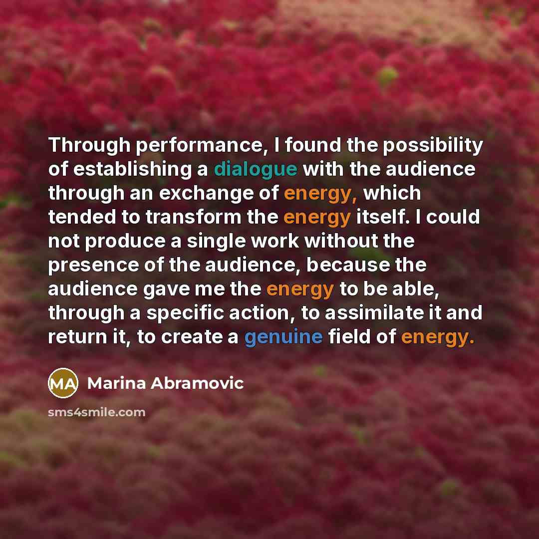 “Through performance, I found the possibility of establishing a dialogue with the audience through an exchange of energy, which tended to transform the energy itself. I could not produce a single work without the presence of the audience, because the audience gave me the energy to be able, through…” quote by Marina Abramovic