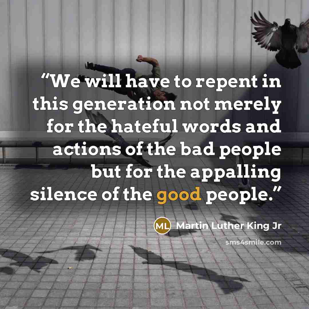 “We will have to repent in this generation not merely for the hateful words and actions of the bad people but for the appalling silence of the good people.” quote by Martin Luther King Jr