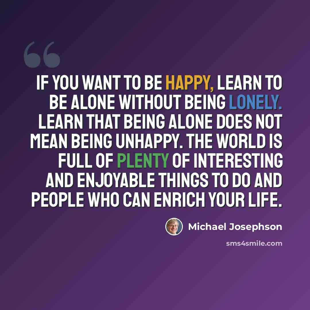 “If you want to be happy, learn to be alone without being lonely. Learn that being alone does not mean being unhappy. The world is full of plenty of interesting and enjoyable things to do and people who can enrich your life.” quote by Michael Josephson