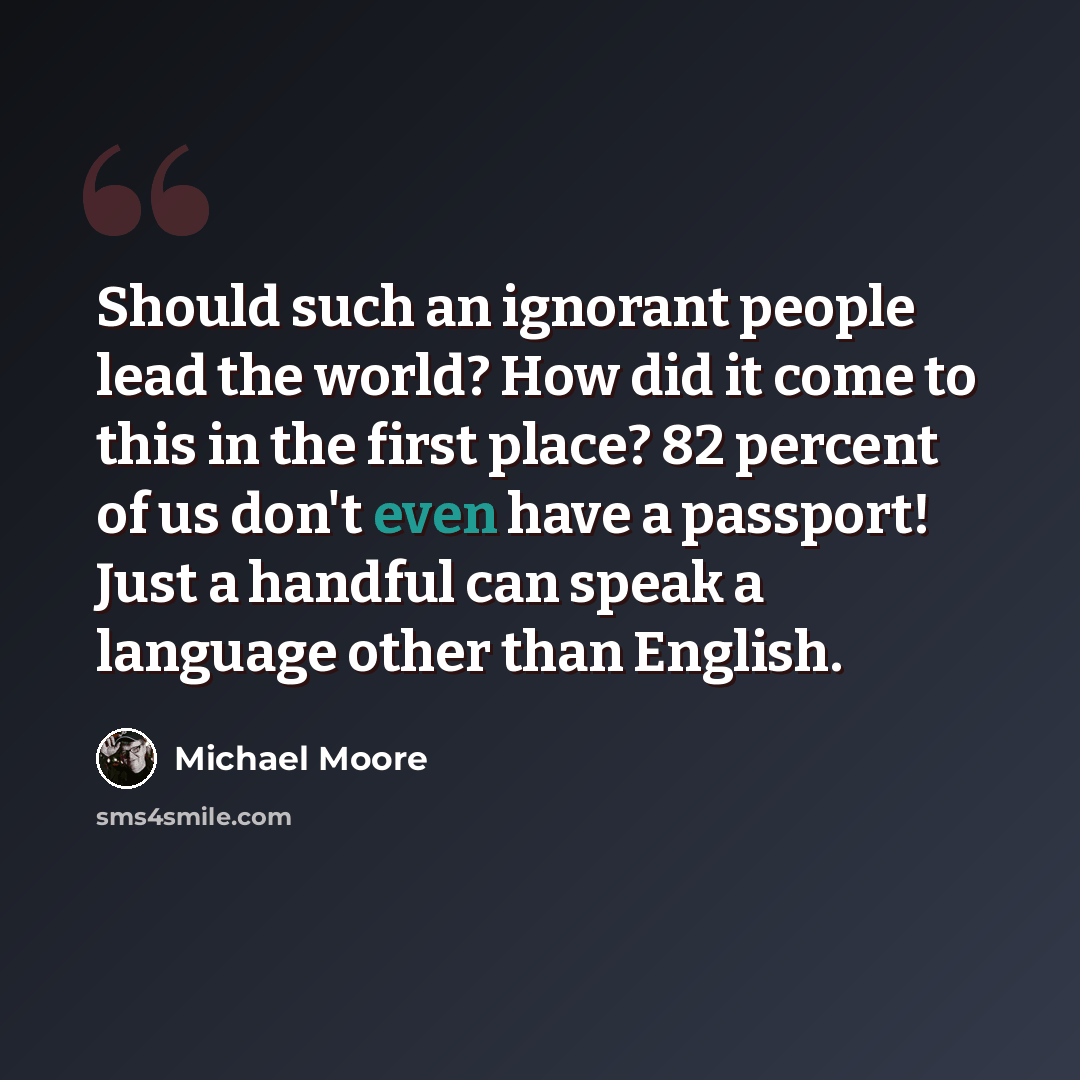 “Should such an ignorant people lead the world? How did it come to this in the first place? 82 percent of us don't even have a passport! Just a handful can speak a language other than English.” quote by Michael Moore