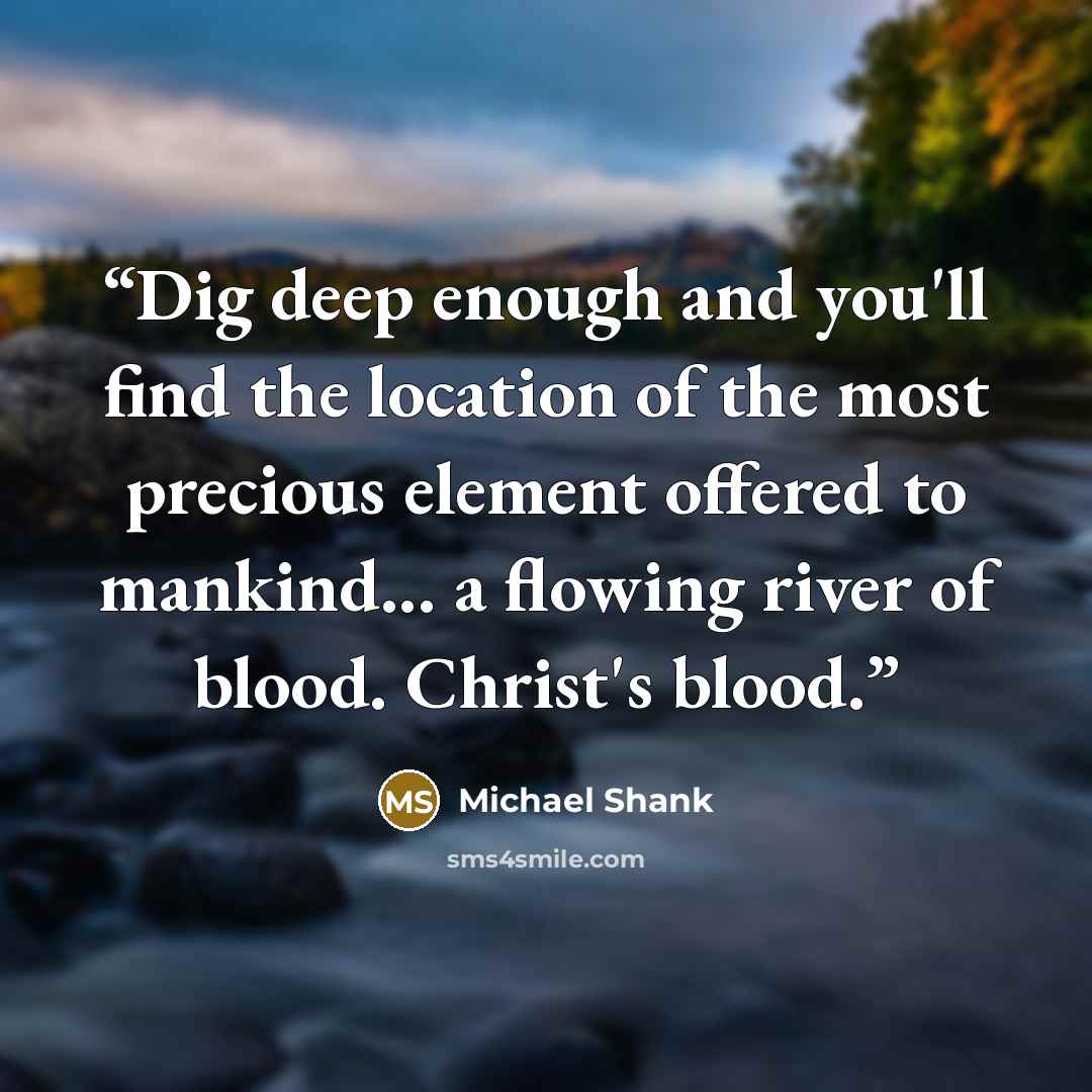 “Dig deep enough and you'll find the location of the most precious element offered to mankind... a flowing river of blood. Christ's blood.” quote by Michael Shank
