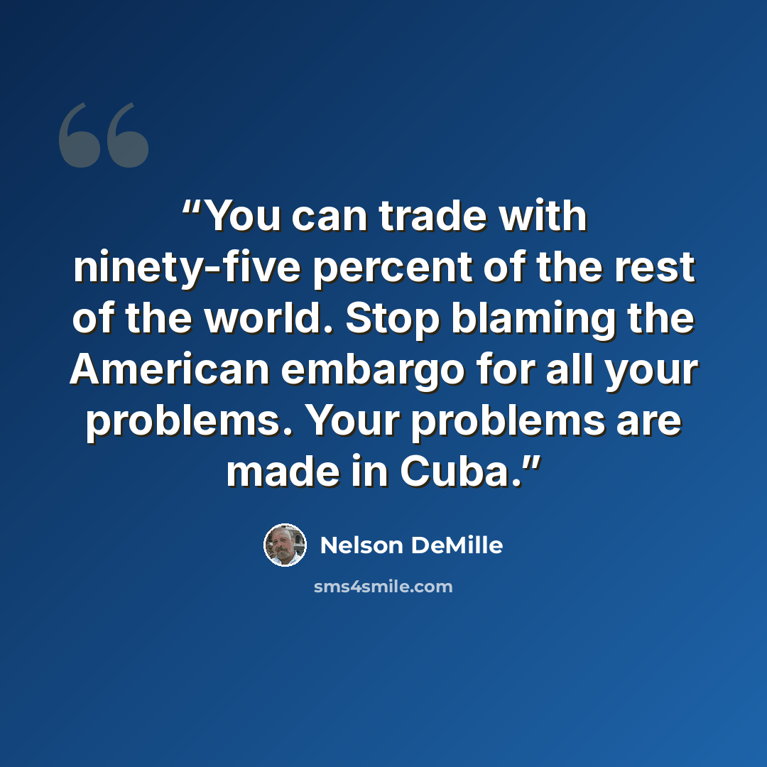 “You can trade with ninety-five percent of the rest of the world. Stop blaming the American embargo for all your problems. Your problems are made in Cuba.” quote by Nelson DeMille