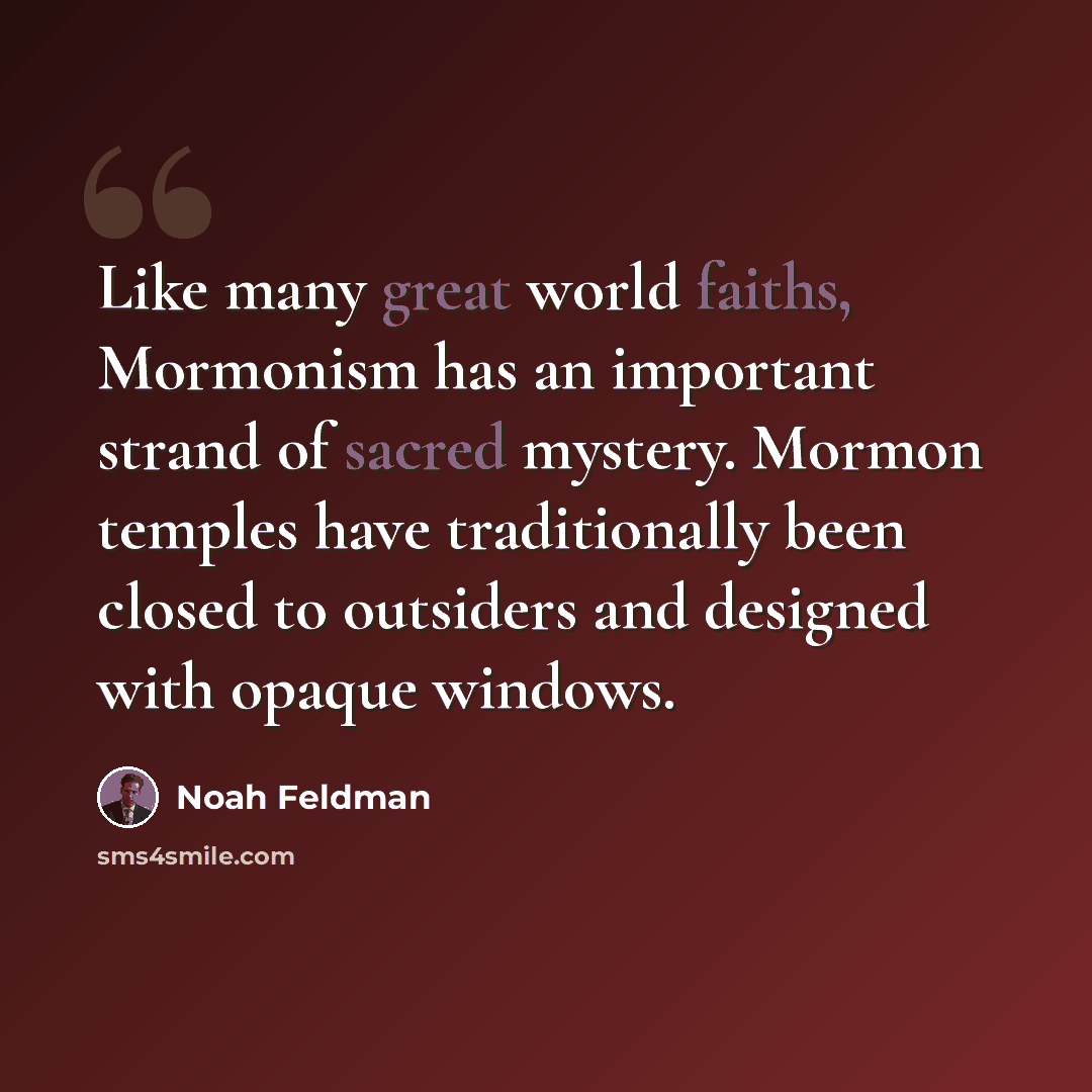 “Like many great world faiths, Mormonism has an important strand of sacred mystery. Mormon temples have traditionally been closed to outsiders and designed with opaque windows.” quote by Noah Feldman
