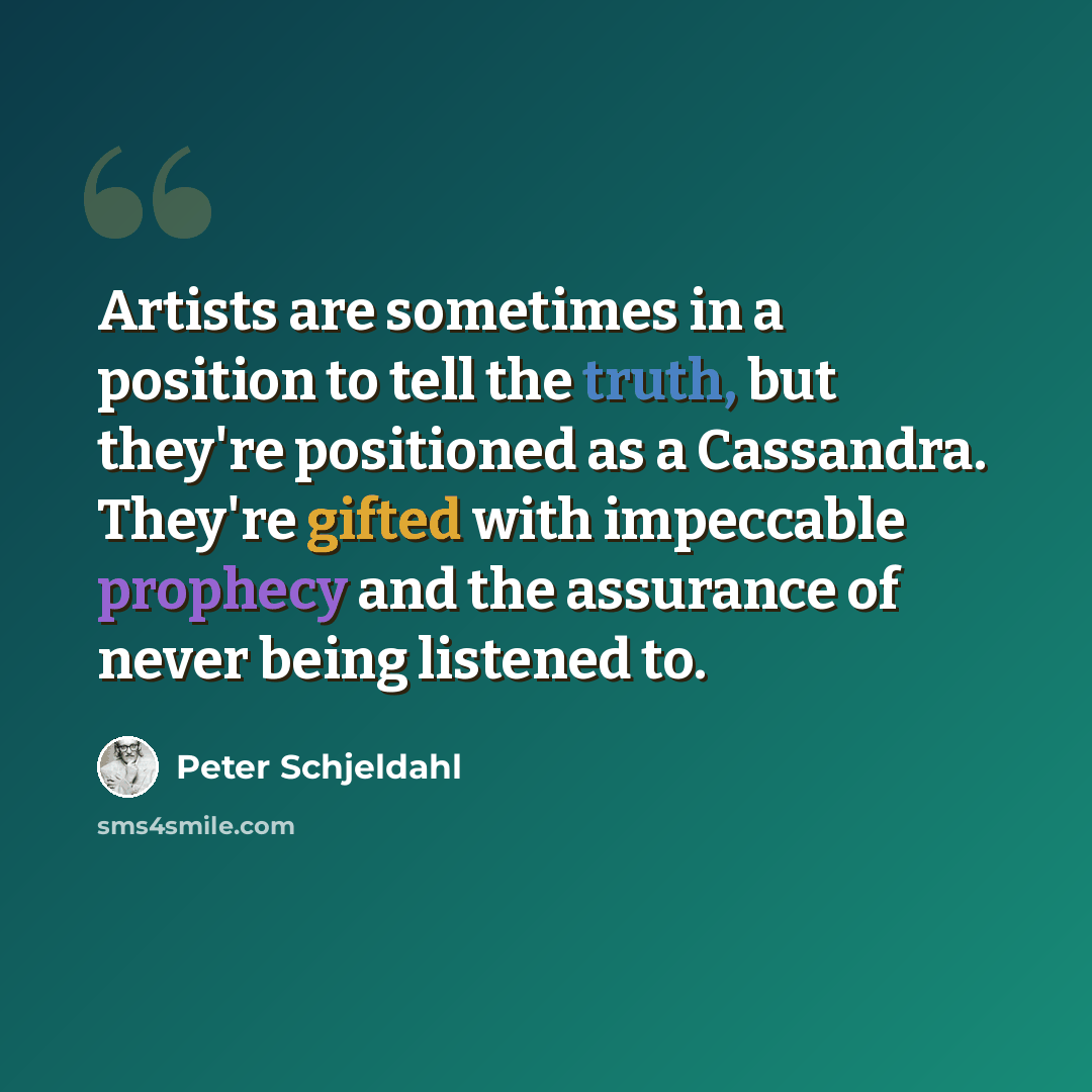 “Artists are sometimes in a position to tell the truth, but they're positioned as a Cassandra. They're gifted with impeccable prophecy and the assurance of never being listened to.” quote by Peter Schjeldahl