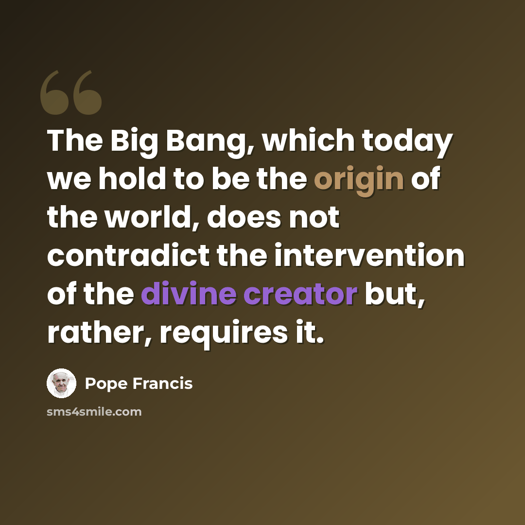 “The Big Bang, which today we hold to be the origin of the world, does not contradict the intervention of the divine creator but, rather, requires it.” quote by Pope Francis