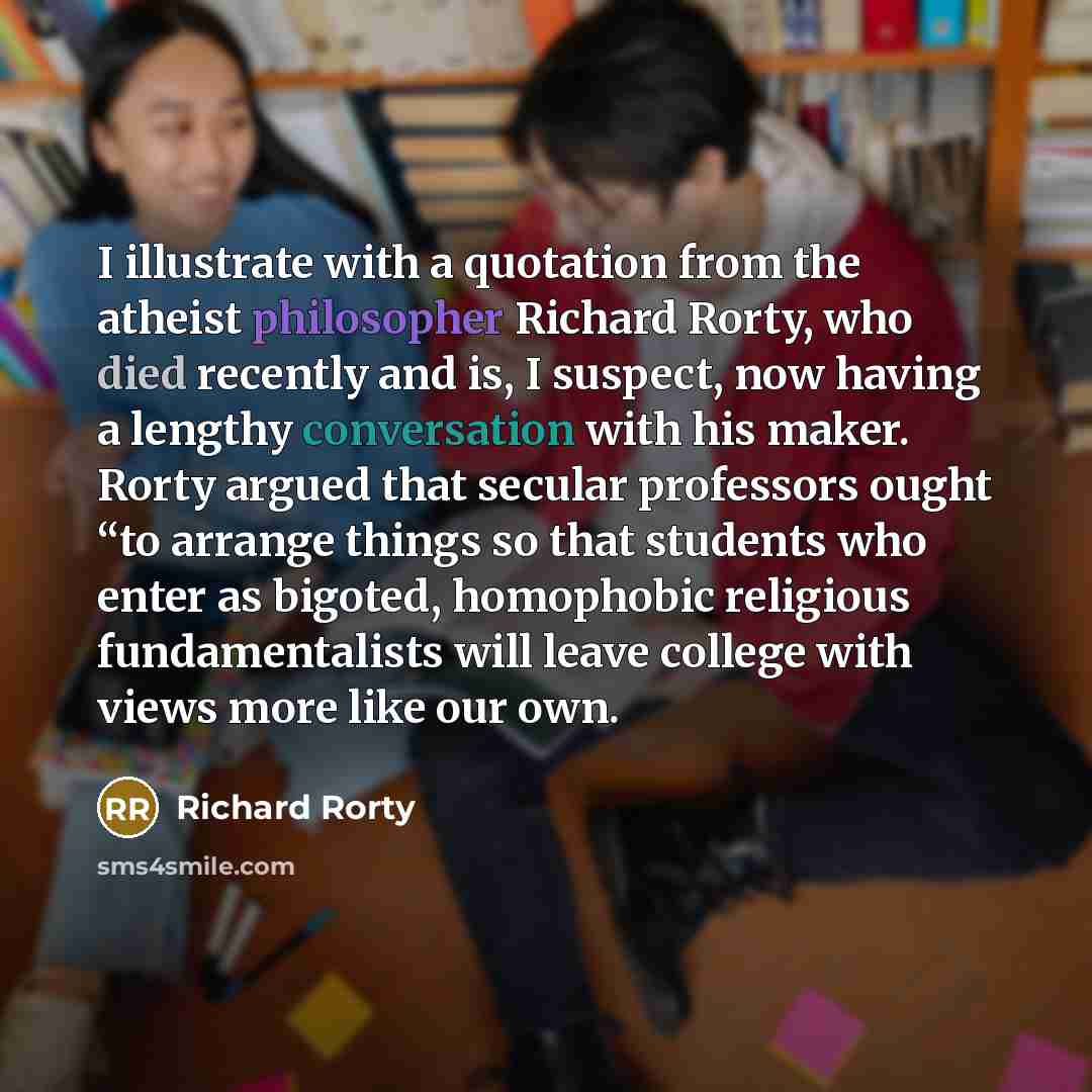 “I illustrate with a quotation from the atheist philosopher Richard Rorty, who died recently and is, I suspect, now having a lengthy conversation with his maker. Rorty argued that secular professors ought “to arrange things so that students who enter as bigoted, homophobic religious fundamentalists…” quote by Richard Rorty