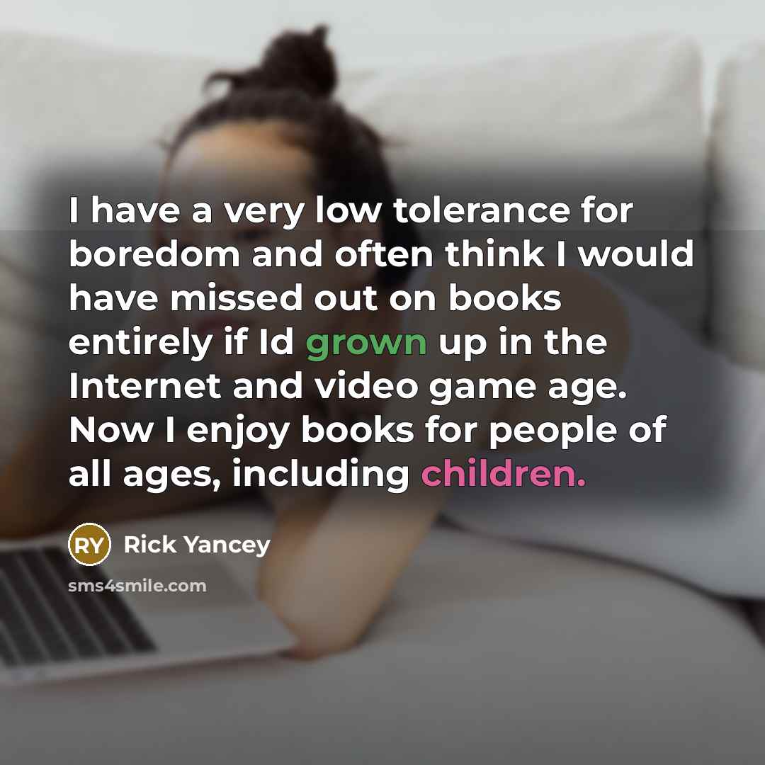 “I have a very low tolerance for boredom and often think I would have missed out on books entirely if Id grown up in the Internet and video game age. Now I enjoy books for people of all ages, including children.” quote by Rick Yancey
