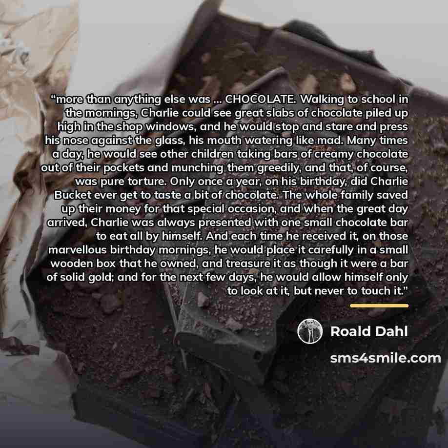 “more than anything else was … CHOCOLATE. Walking to school in the mornings, Charlie could see great slabs of chocolate piled up high in the shop windows, and he would stop and stare and press his nose against the glass, his mouth watering like mad. Many times a day, he would see other children…” quote by Roald Dahl