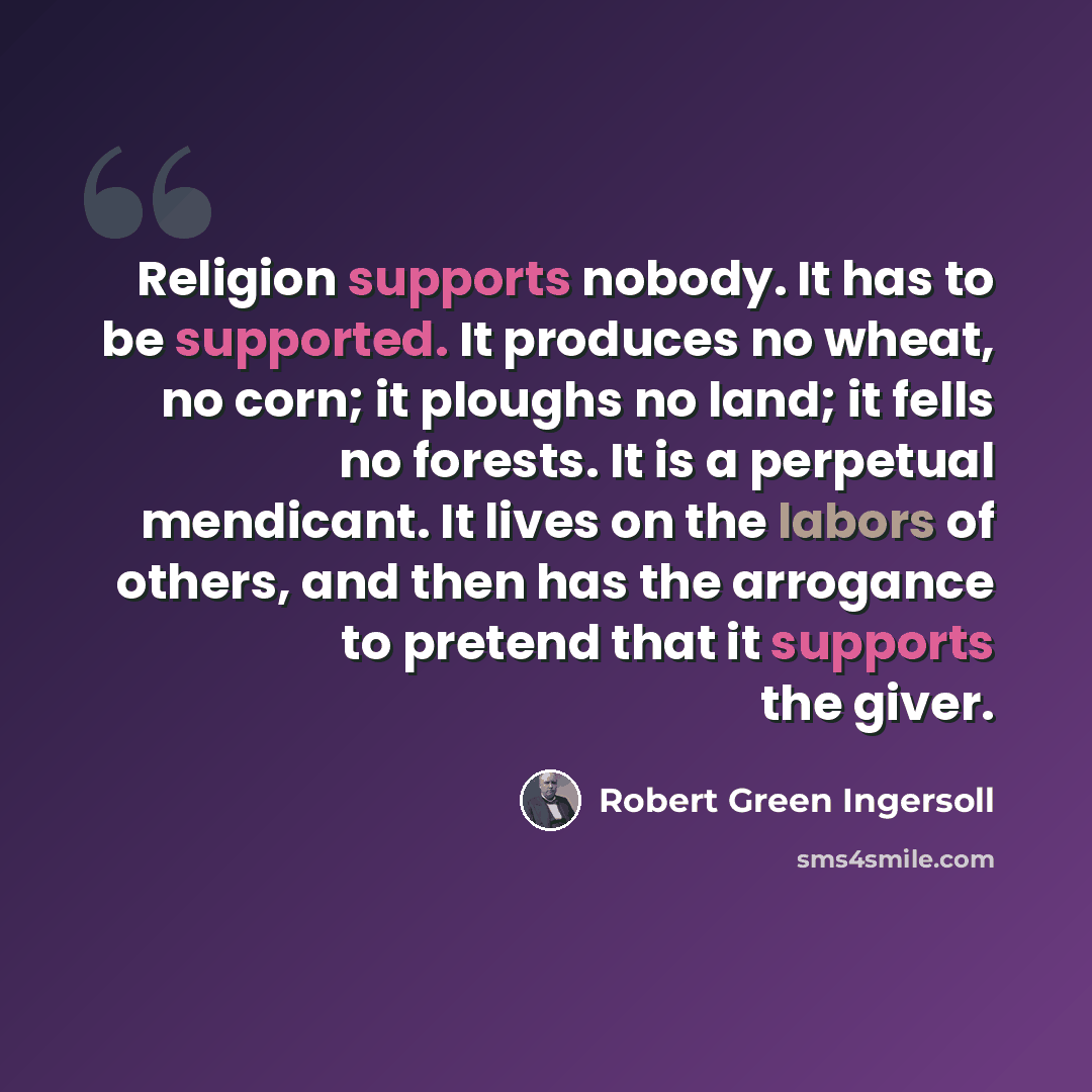 “Religion supports nobody. It has to be supported. It produces no wheat, no corn; it ploughs no land; it fells no forests. It is a perpetual mendicant. It lives on the labors of others, and then has the arrogance to pretend that it supports the giver.” quote by Robert Green Ingersoll