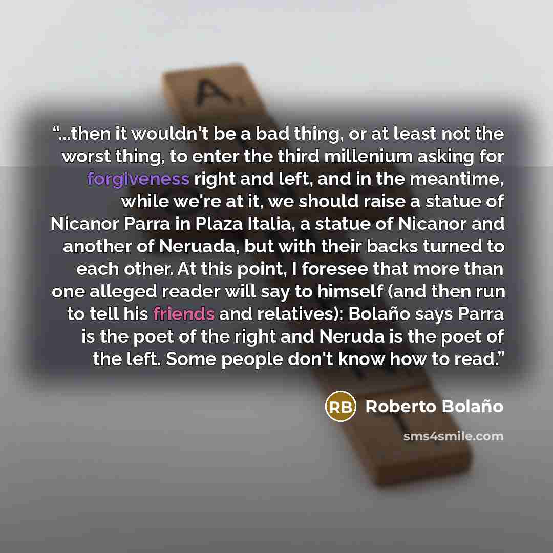 “...then it wouldn't be a bad thing, or at least not the worst thing, to enter the third millenium asking for forgiveness right and left, and in the meantime, while we're at it, we should raise a statue of Nicanor Parra in Plaza Italia, a statue of Nicanor and another of Neruada, but with their…” quote by Roberto Bolaño
