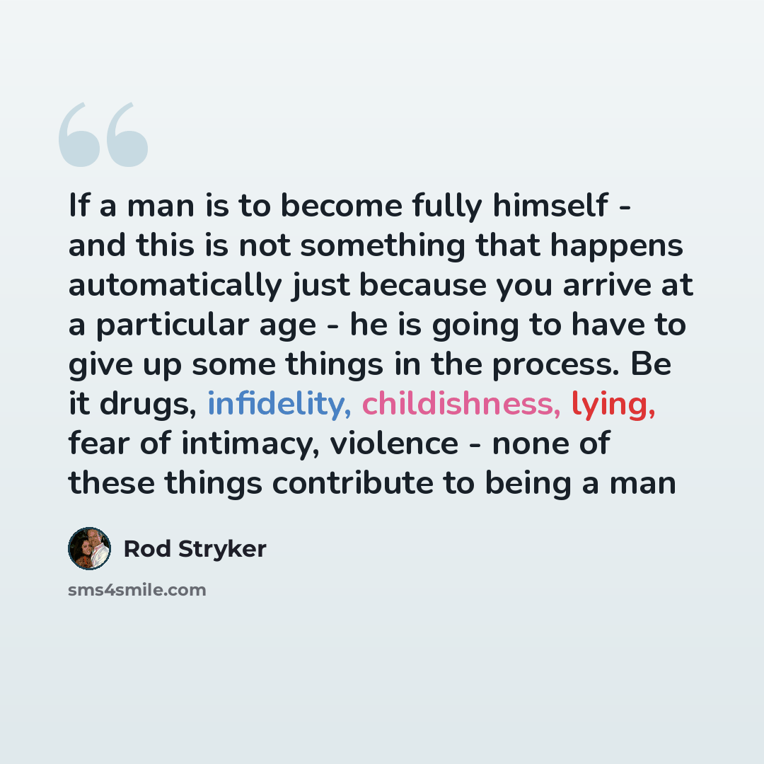 “If a man is to become fully himself - and this is not something that happens automatically just because you arrive at a particular age - he is going to have to give up some things in the process. Be it drugs, infidelity, childishness, lying, fear of intimacy, violence - none of these things…” quote by Rod Stryker