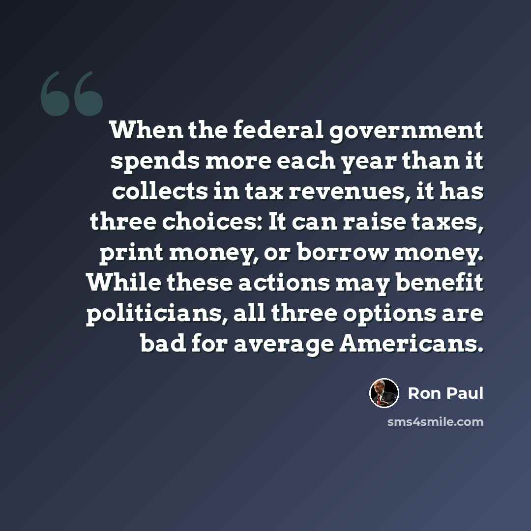 “When the federal government spends more each year than it collects in tax revenues, it has three choices: It can raise taxes, print money, or borrow money. While these actions may benefit politicians, all three options are bad for average Americans.” quote by Ron Paul