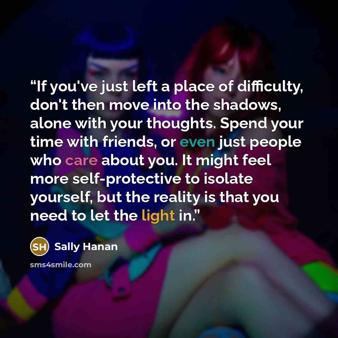 “If you've just left a place of difficulty, don't then move into the shadows, alone with your thoughts. Spend your time with friends, or even just people who care about you. It might feel more self-protective to isolate yourself, but the reality is that you need to let the light in.” quote by Sally Hanan