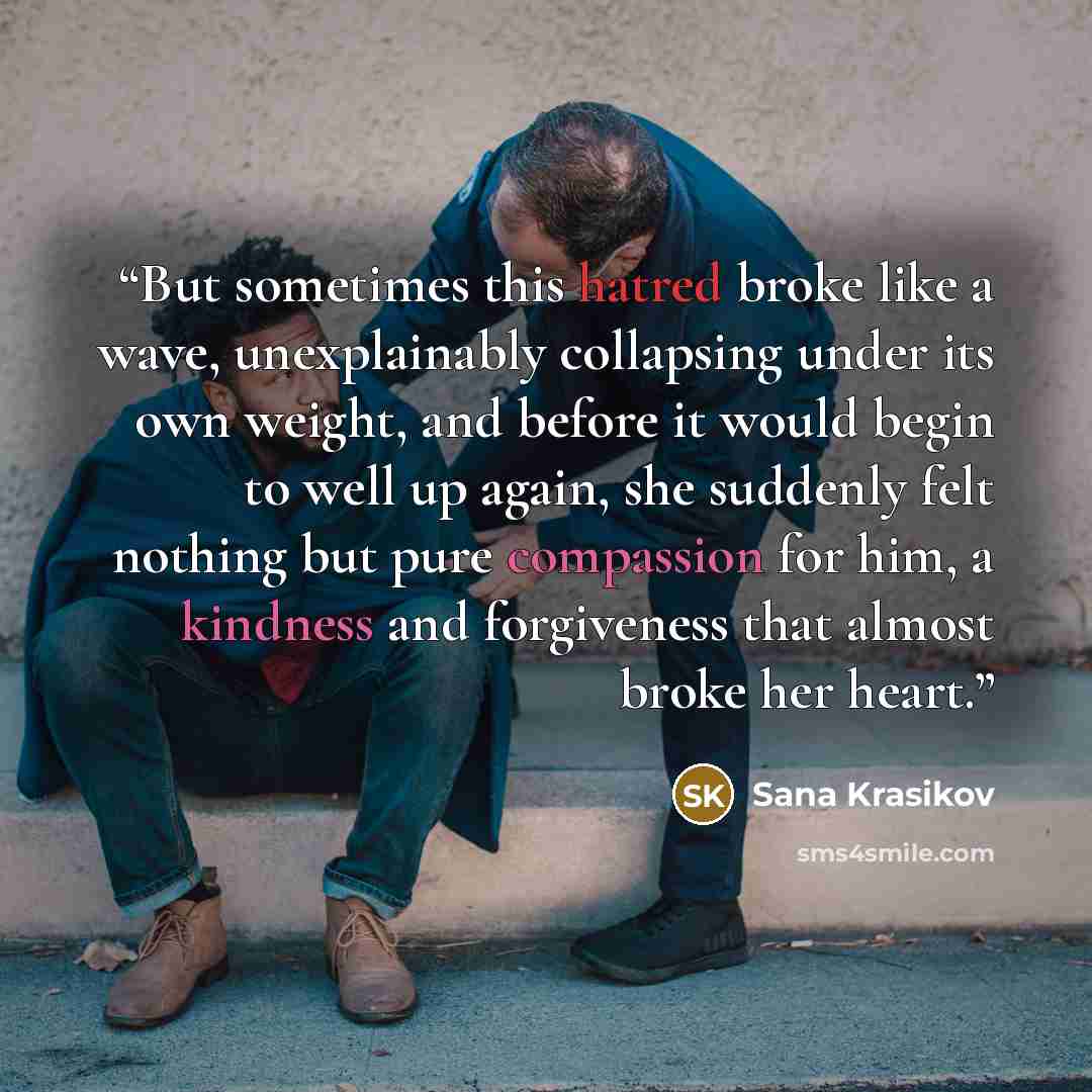 “But sometimes this hatred broke like a wave, unexplainably collapsing under its own weight, and before it would begin to well up again, she suddenly felt nothing but pure compassion for him, a kindness and forgiveness that almost broke her heart.” quote by Sana Krasikov