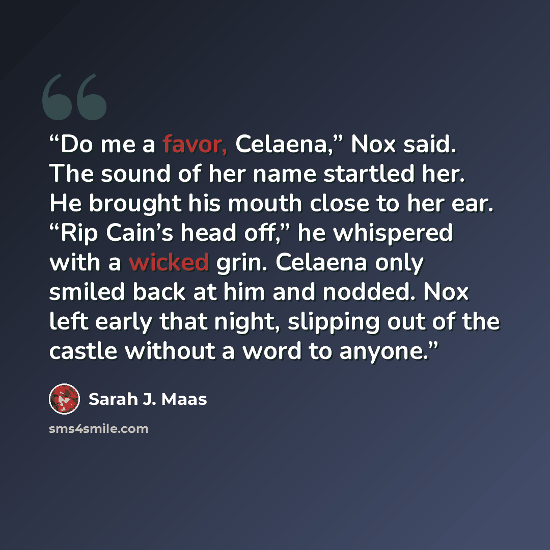 “Do me a favor, Celaena,” Nox said. The sound of her name startled her. He brought his mouth close to her ear. “Rip Cain’s head off,” he whispered with a wicked grin. Celaena only smiled back at him and nodded. Nox left early that night, slipping out of the castle without a word to anyone.” quote by Sarah J. Maas
