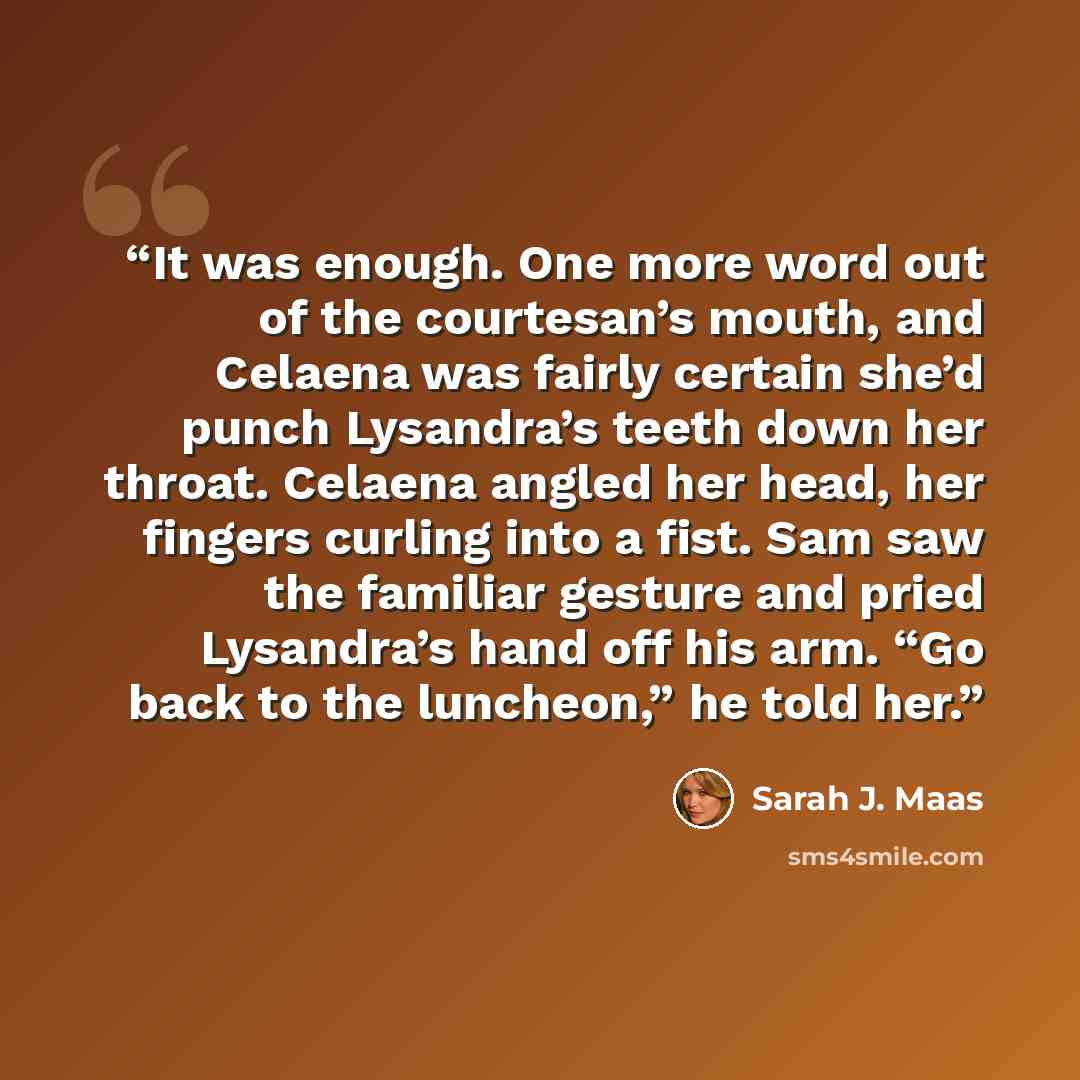 “It was enough. One more word out of the courtesan’s mouth, and Celaena was fairly certain she’d punch Lysandra’s teeth down her throat. Celaena angled her head, her fingers curling into a fist. Sam saw the familiar gesture and pried Lysandra’s hand off his arm. “Go back to the luncheon,” he told…” quote by Sarah J. Maas