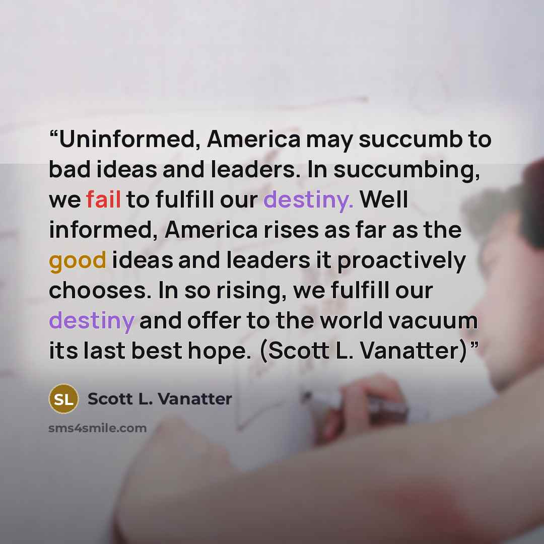 “Uninformed, America may succumb to bad ideas and leaders. In succumbing, we fail to fulfill our destiny. Well informed, America rises as far as the good ideas and leaders it proactively chooses. In so rising, we fulfill our destiny and offer to the world vacuum its last best hope. (Scott L…” quote by Scott L. Vanatter