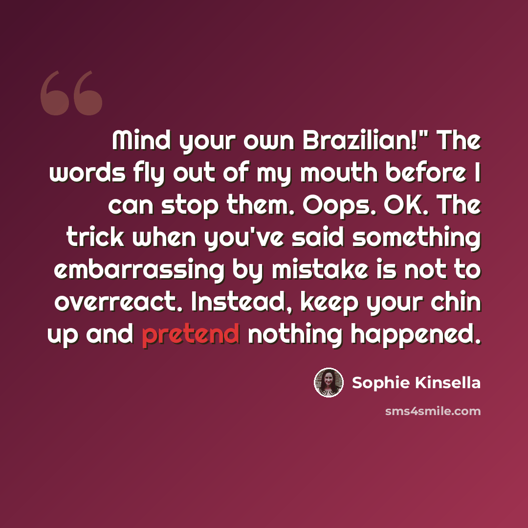 “Mind your own Brazilian!" The words fly out of my mouth before I can stop them. Oops. OK. The trick when you've said something embarrassing by mistake is not to overreact. Instead, keep your chin up and pretend nothing happened.” quote by Sophie Kinsella