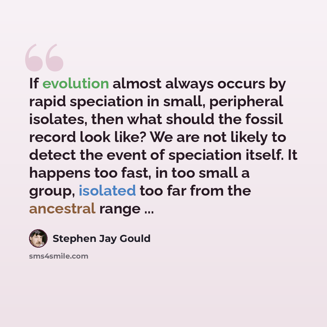 “If evolution almost always occurs by rapid speciation in small, peripheral isolates, then what should the fossil record look like? We are not likely to detect the event of speciation itself. It happens too fast, in too small a group, isolated too far from the ancestral range ...” quote by Stephen Jay Gould