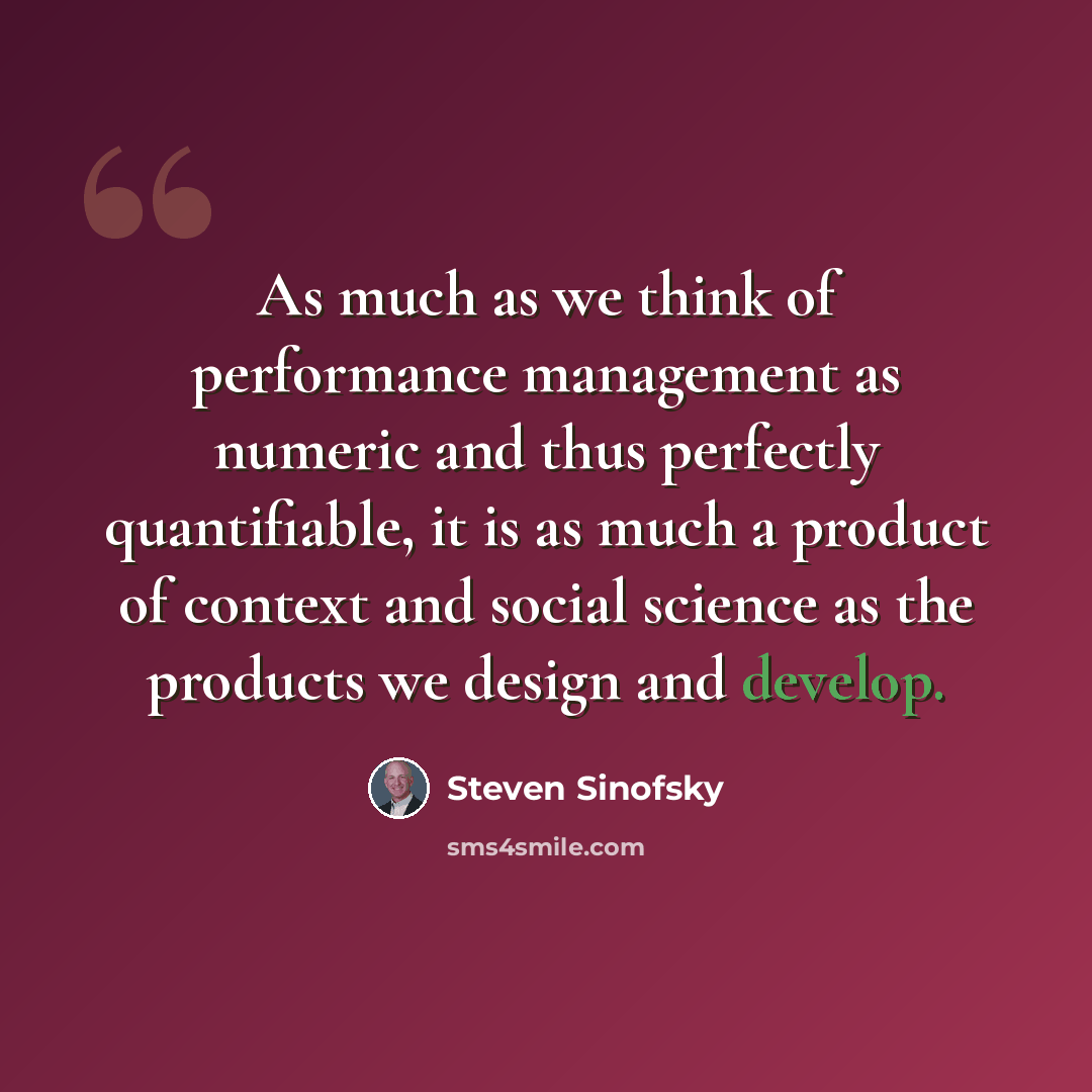“As much as we think of performance management as numeric and thus perfectly quantifiable, it is as much a product of context and social science as the products we design and develop.” quote by Steven Sinofsky