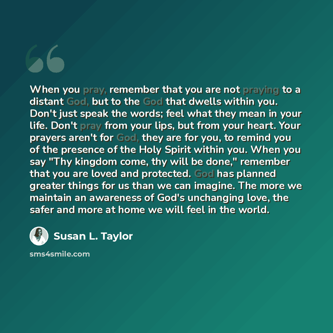 “When you pray, remember that you are not praying to a distant God, but to the God that dwells within you. Don't just speak the words; feel what they mean in your life. Don't pray from your lips, but from your heart. Your prayers aren't for God, they are for you, to remind you of the presence of…” quote by Susan L. Taylor