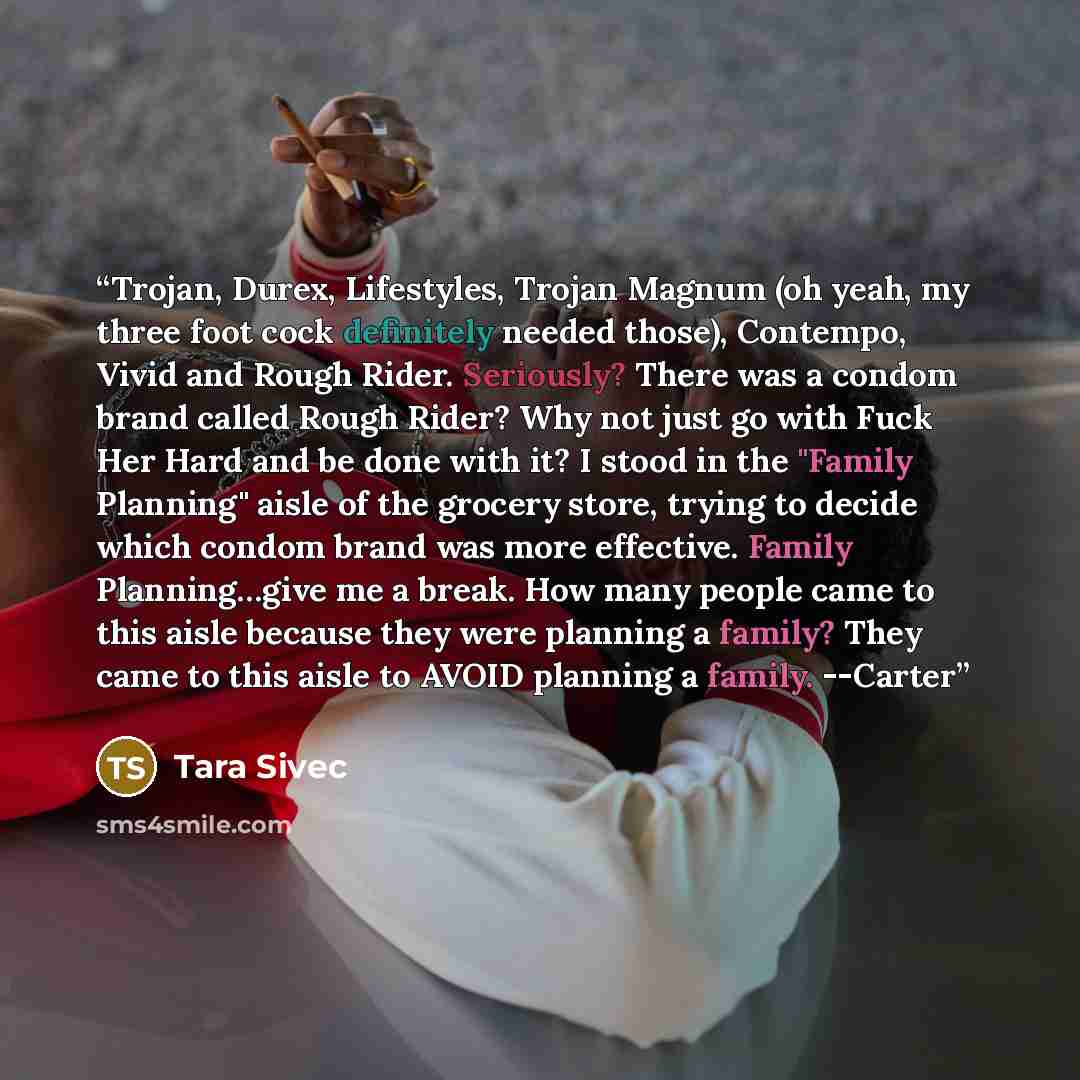 “Trojan, Durex, Lifestyles, Trojan Magnum (oh yeah, my three foot cock definitely needed those), Contempo, Vivid and Rough Rider. Seriously? There was a condom brand called Rough Rider? Why not just go with Fuck Her Hard and be done with it? I stood in the "Family Planning" aisle of the grocery…” quote by Tara Sivec