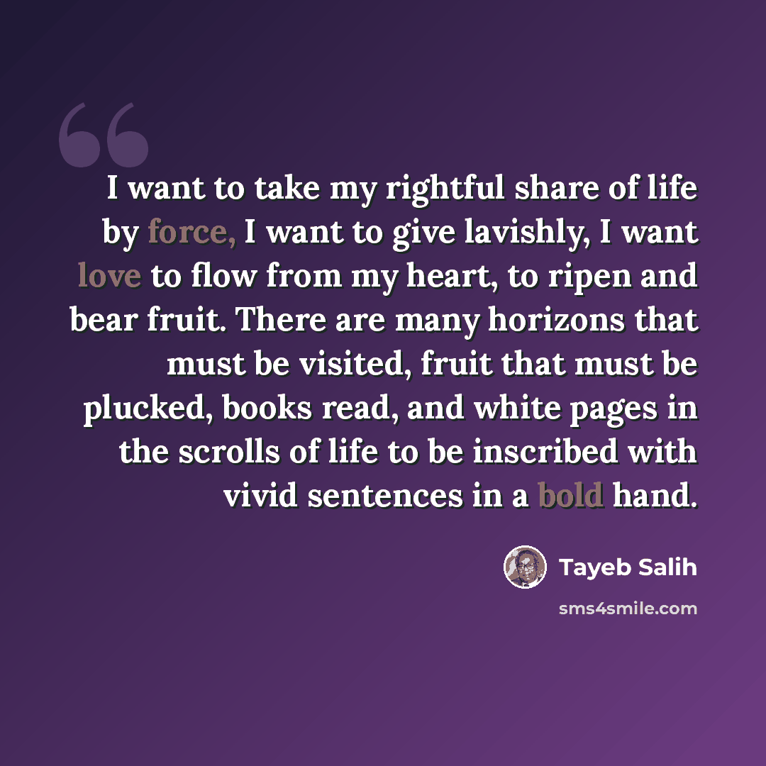 “I want to take my rightful share of life by force, I want to give lavishly, I want love to flow from my heart, to ripen and bear fruit. There are many horizons that must be visited, fruit that must be plucked, books read, and white pages in the scrolls of life to be inscribed with vivid sentences…” quote by Tayeb Salih