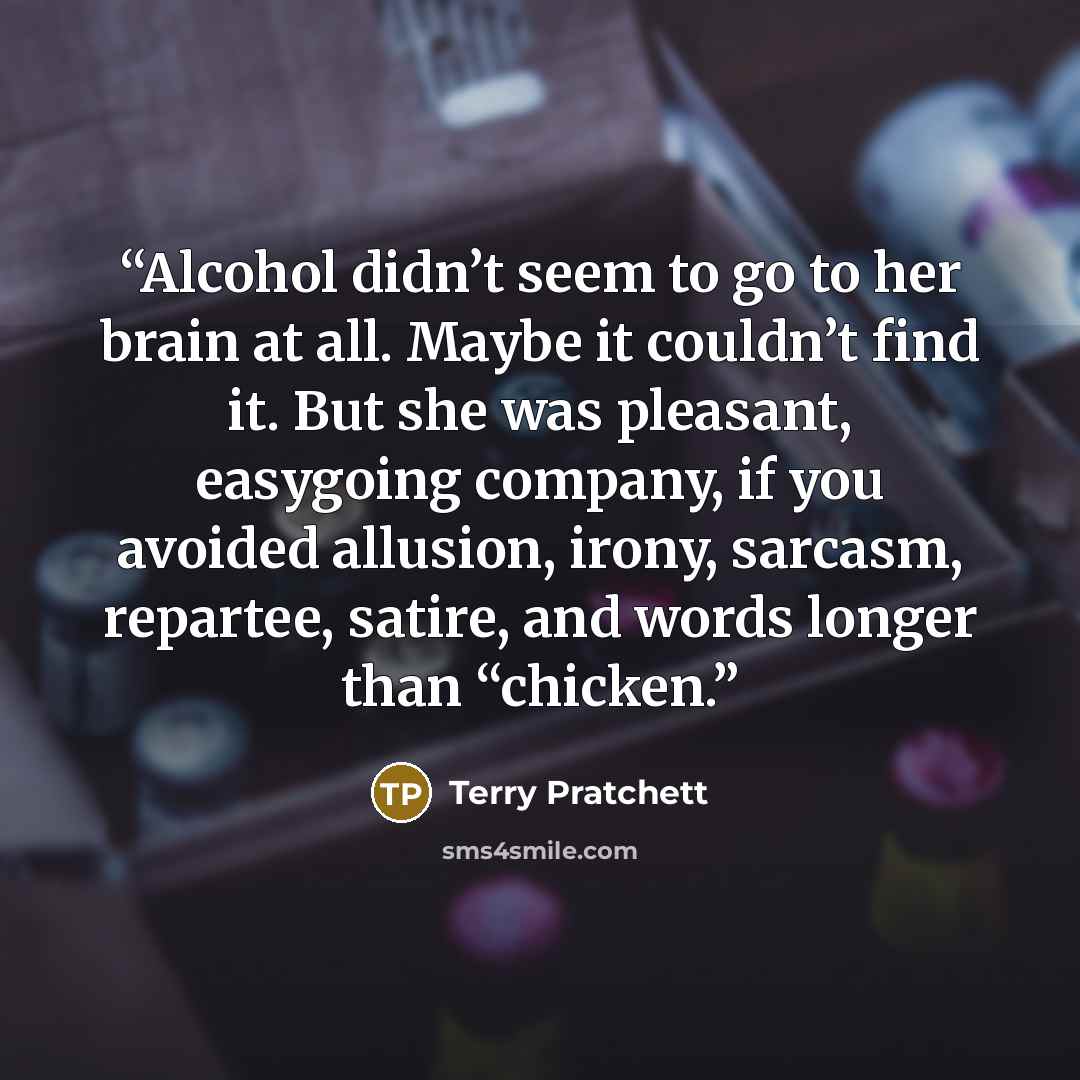 “Alcohol didn’t seem to go to her brain at all. Maybe it couldn’t find it. But she was pleasant, easygoing company, if you avoided allusion, irony, sarcasm, repartee, satire, and words longer than “chicken.” quote by Terry Pratchett