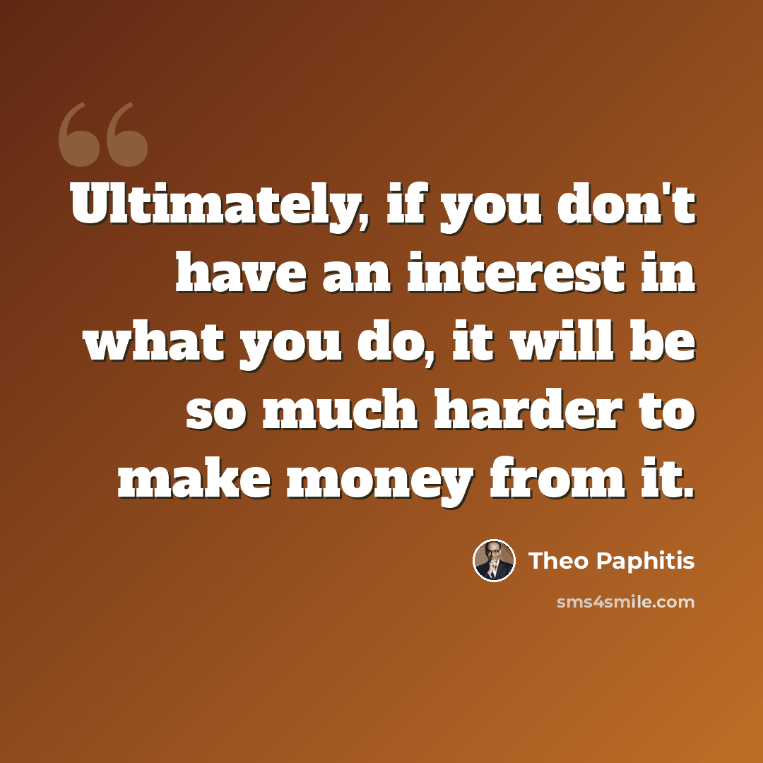 “Ultimately, if you don't have an interest in what you do, it will be so much harder to make money from it.” quote by Theo Paphitis